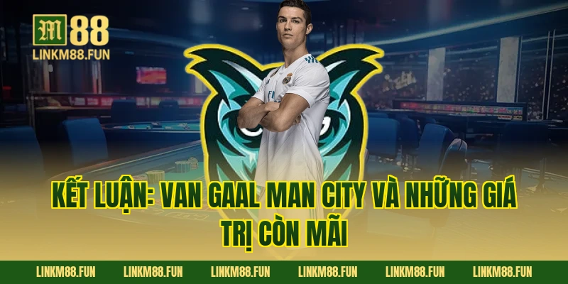 Kết luận: Van Gaal Man City và những giá trị còn mãi